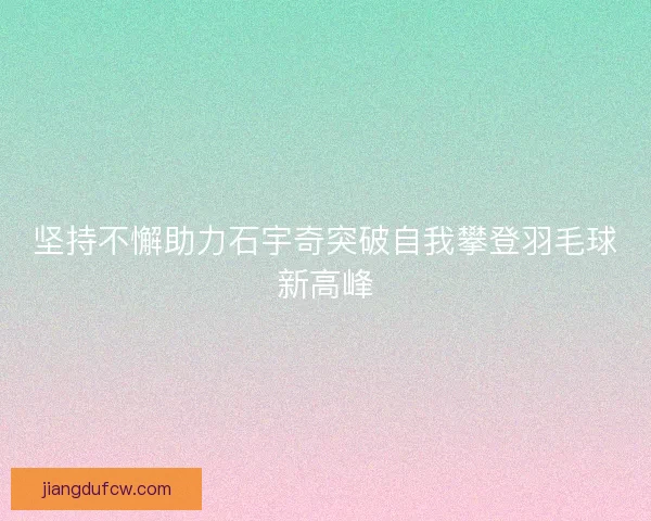 坚持不懈助力石宇奇突破自我攀登羽毛球新高峰
